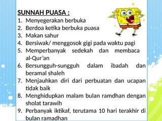 SUNNAH PUASA :
1. Menyegerakan berbuka
2. Berdoa ketika berbuka puasa
3. Makan sahur
4. Bersiwak/ menggosok gigi pada waktu pagi
5. Memperbanyak sedekah dan membaca
al-Qur’an
6. Bersungguh-sungguh dalam ibadah dan
beramal shaleh
7. Menjauhkan diri dari perbuatan dan ucapan
tidak baik
8. Menghidupkan malam bulan ramdhan dengan
sholat tarawih
9. Perbanyak iktikaf, terutama 10 hari terakhir di
bulan ramadhan
 