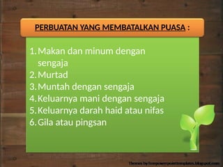 PERBUATAN YANG MEMBATALKAN PUASA :
1.Makan dan minum dengan
sengaja
2.Murtad
3.Muntah dengan sengaja
4.Keluarnya mani dengan sengaja
5.Keluarnya darah haid atau nifas
6.Gila atau pingsan
 