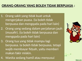 ORANG-ORANG YANG BOLEH TIDAK BERPUASA :
1. Orang sakit yang tidak kuat untuk
mengerjakan puasa. (Ia boleh tidak
berpuasa dan mengqada pada hari lain)
2. Orang yang sedang dalam perjalanan jauh
(musafir). (Ia boleh tidak berpuasa dan
mengqada pada hari lain)
3. Orang tua yang tidak mampu lagi
berpuasa. Ia boleh tidak berpuasa, tetapi
wajib membayar fidyah, yaitu memberi
makan fakir miskin.
4. Wanita sedang hamil atau menyusui
 
