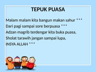 TEPUK PUASA
Malam malam kita bangun makan sahur ***
Dari pagi sampai sore berpuasa ***
Adzan magrib terdengar kita buka puasa,
Sholat tarawih jangan sampai lupa,
INSYA ALLAH ***
 