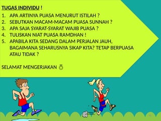 18
TUGAS INDIVIDU !
1. APA ARTINYA PUASA MENURUT ISTILAH ?
2. SEBUTKAN MACAM-MACAM PUASA SUNNAH ?
3. APA SAJA SYARAT-SYARAT WAJIB PUASA ?
4. TULISKAN NIAT PUASA RAMDHAN !
5. APABILA KITA SEDANG DALAM PERJALAN JAUH,
BAGAIMANA SEHARUSNYA SIKAP KITA? TETAP BERPUASA
ATAU TIDAK ?
SELAMAT MENGERJAKAN 
 