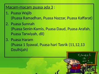 Macam-macam puasa ada 3 :
1. Puasa Wajib
(Puasa Ramadhan, Puasa Nazzar, Puasa Kaffarat)
2. Puasa Sunnah
(Puasa Senin-Kamis, Puasa Daud, Puasa Arafah,
Puasa Tarwiyah, dll)
3. Puasa Haram
(Puasa 1 Syawal, Puasa hari Tasrik (11,12,13
Dzulhijah)
 