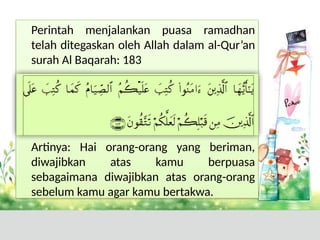 Perintah menjalankan puasa ramadhan
telah ditegaskan oleh Allah dalam al-Qur’an
surah Al Baqarah: 183
Artinya: Hai orang-orang yang beriman,
diwajibkan atas kamu berpuasa
sebagaimana diwajibkan atas orang-orang
sebelum kamu agar kamu bertakwa.
 
