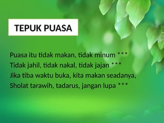 TEPUK PUASA
Puasa itu tidak makan, tidak minum ***
Tidak jahil, tidak nakal, tidak jajan ***
Jika tiba waktu buka, kita makan seadanya,
Sholat tarawih, tadarus, jangan lupa ***
 
