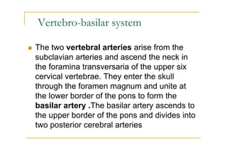 Vertebro-basilar system

The two vertebral arteries arise from the
subclavian arteries and ascend the neck in
the foramina transversaria of the upper six
cervical vertebrae. They enter the skull
through the foramen magnum and unite at
the lower border of the pons to form the
basilar artery .The basilar artery ascends to
the upper border of the pons and divides into
two posterior cerebral arteries
 