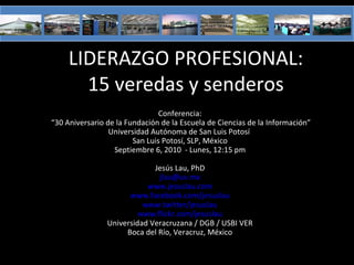 LIDERAZGO PROFESIONAL:
       15 veredas y senderos
                                Conferencia:
“30 Aniversario de la Fundación de la Escuela de Ciencias de la Información”
                 Universidad Autónoma de San Luis Potosí
                        San Luis Potosí, SLP, México
                  Septiembre 6, 2010 - Lunes, 12:15 pm

                             Jesús Lau, PhD
                              jlau@uv.mx
                           www.jesuslau.com
                      www.facebook.com/jesuslau
                          www.twitter/jesuslau
                         www.flickr.com/jesuslau
                Universidad Veracruzana / DGB / USBI VER
                     Boca del Río, Veracruz, México
 