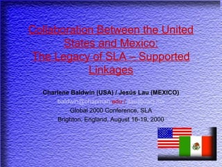 Collaboration Between the United
States and Mexico:
The Legacy of SLA – Supported
Linkages
Charlene Baldwin (USA) / Jesús Lau (MEXICO)
baldwin@chapman.edu / jlau@uacj.mx
Global 2000 Conference, SLA
Brighton, England, August 16-19, 2000
 