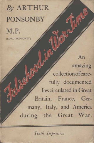 By ARTHUR
PONSONBY
M.P.
(LORD PONSO BY)
An
.
amazIng
collectionofcare-
fully documented
liescirculated in Great
Britain, F'rance, Ger-
many, Italy, and America
during the Great War.
Tenth Impression
 