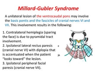 Millard-Gubler Syndrome
A unilateral lesion of the ventrocaudal pons may involve
the basis pontis and the fascicles of cranial nerves VI and
VII. This involvement results in the following:
1. Contralateral hemiplegia (sparing
the face) is due to pyramidal tract
involvement.
2. Ipsilateral lateral rectus paresis
(cranial nerve VI) with diplopia that
is accentuated when the patient
“looks toward” the lesion.
3. Ipsilateral peripheral facial
paresis (cranial nerve VII).
 