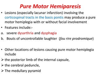 Pure Motor Hemiparesis
• Lesions (especially lacunar infarction) involving the
corticospinal tracts in the basis pontis may produce a pure
motor hemiplegia with or without facial involvement
• Features include:-
a. severe dysarthria and dysphagia
b. Bouts of uncontrollable laughter (fou rire prodromique)
• Other locations of lesions causing pure motor hemiplegia
include
 the posterior limb of the internal capsule,
 the cerebral peduncle,
 The medullary pyramid
 