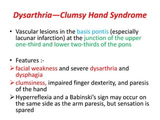 Dysarthria—Clumsy Hand Syndrome
• Vascular lesions in the basis pontis (especially
lacunar infarction) at the junction of the upper
one-third and lower two-thirds of the pons
• Features :-
facial weakness and severe dysarthria and
dysphagia
clumsiness, impaired finger dexterity, and paresis
of the hand
Hyperreflexia and a Babinski’s sign may occur on
the same side as the arm paresis, but sensation is
spared
 