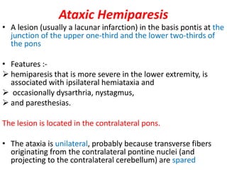 Ataxic Hemiparesis
• A lesion (usually a lacunar infarction) in the basis pontis at the
junction of the upper one-third and the lower two-thirds of
the pons
• Features :-
 hemiparesis that is more severe in the lower extremity, is
associated with ipsilateral hemiataxia and
 occasionally dysarthria, nystagmus,
 and paresthesias.
The lesion is located in the contralateral pons.
• The ataxia is unilateral, probably because transverse fibers
originating from the contralateral pontine nuclei (and
projecting to the contralateral cerebellum) are spared
 