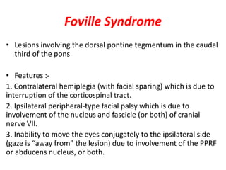 Foville Syndrome
• Lesions involving the dorsal pontine tegmentum in the caudal
third of the pons
• Features :-
1. Contralateral hemiplegia (with facial sparing) which is due to
interruption of the corticospinal tract.
2. Ipsilateral peripheral-type facial palsy which is due to
involvement of the nucleus and fascicle (or both) of cranial
nerve VII.
3. Inability to move the eyes conjugately to the ipsilateral side
(gaze is “away from” the lesion) due to involvement of the PPRF
or abducens nucleus, or both.
 