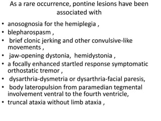 As a rare occurrence, pontine lesions have been
associated with
• anosognosia for the hemiplegia ,
• blepharospasm ,
• brief clonic jerking and other convulsive-like
movements ,
• jaw-opening dystonia, hemidystonia ,
• a focally enhanced startled response symptomatic
orthostatic tremor ,
• dysarthria-dysmetria or dysarthria-facial paresis,
• body lateropulsion from paramedian tegmental
involvement ventral to the fourth ventricle,
• truncal ataxia without limb ataxia ,
 