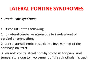 LATERAL PONTINE SYNDROMES
• Marie-Foix Syndrome
• It consists of the following:
1. Ipsilateral cerebellar ataxia due to involvement of
cerebellar connections
2. Contralateral hemiparesis due to involvement of the
corticospinal tract
3. Variable contralateral hemihypesthesia for pain and
temperature due to involvement of the spinothalamic tract
 