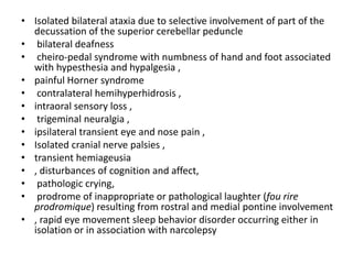 • Isolated bilateral ataxia due to selective involvement of part of the
decussation of the superior cerebellar peduncle
• bilateral deafness
• cheiro-pedal syndrome with numbness of hand and foot associated
with hypesthesia and hypalgesia ,
• painful Horner syndrome
• contralateral hemihyperhidrosis ,
• intraoral sensory loss ,
• trigeminal neuralgia ,
• ipsilateral transient eye and nose pain ,
• Isolated cranial nerve palsies ,
• transient hemiageusia
• , disturbances of cognition and affect,
• pathologic crying,
• prodrome of inappropriate or pathological laughter (fou rire
prodromique) resulting from rostral and medial pontine involvement
• , rapid eye movement sleep behavior disorder occurring either in
isolation or in association with narcolepsy
 