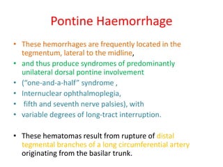 Pontine Haemorrhage
• These hemorrhages are frequently located in the
tegmentum, lateral to the midline,
• and thus produce syndromes of predominantly
unilateral dorsal pontine involvement
• (“one-and-a-half” syndrome ,
• Internuclear ophthalmoplegia,
• fifth and seventh nerve palsies), with
• variable degrees of long-tract interruption.
• These hematomas result from rupture of distal
tegmental branches of a long circumferential artery
originating from the basilar trunk.
 