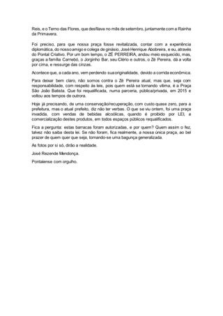 Reis, e o Terno das Flores, que desfilava no mês de setembro, juntamente com a Rainha
da Primavera.
Foi preciso, para que nossa praça fosse revitalizada, contar com a experiência
diplomática, do nossoamigo e colega de ginásio, José Henrique Abobreira, e eu, através
do Pontal Criativo. Por um bom tempo, o ZÉ PERREIRA, andou meio esquecido, mas,
graças a família Carnebó, o Jorginho Bar, seu Clério e outros, o Zé Pereira, dá a volta
por cima, e ressurge das cinzas.
Acontece que, a cada ano, vem perdendo suaoriginalidade, devido a corrida econômica.
Para deixar bem claro, não somos contra o Zé Pereira atual, mas que, seja com
responsabilidade, com respeito às leis, pois quem está se tornando vítima, é a Praça
São João Batista. Que foi requalificada, numa parceria, pública/privada, em 2015 e
voltou aos tempos de outrora.
Hoje já precisando, de uma conservação/recuperação, com custo quase zero, para a
prefeitura, mas o atual prefeito, diz não ter verbas. O que se viu ontem, foi uma praça
invadida, com vendas de bebidas alcoólicas, quando é proibido por LEI, a
comercialização destes produtos, em todos espaços públicos requalificados.
Fica a pergunta: estas barracas foram autorizadas, e por quem? Quem assim o fez,
talvez não saiba desta lei. Se não foram, fica realmente, a nossa única praça, ao bel
prazer de quem quer que seja, tornando-se uma bagunça generalizada.
As fotos por si só, dirão a realidade.
José Rezende Mendonça.
Pontalense com orgulho.
 