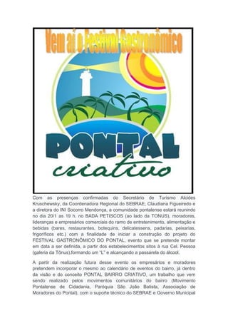 Com as presenças confirmadas do Secretário de Turismo Alcides
Kruschewsky, da Coordenadora Regional do SEBRAE, Claudiana Figueiredo e
a diretora do INI Socorro Mendonça, a comunidade pontalense estará reunindo
no dia 20/1 as 19 h. no BADA PETISCOS (ao lado da TONUS), moradores,
lideranças e empresários comerciais do ramo de entretenimento, alimentação e
bebidas (bares, restaurantes, botequins, delicatessens, padarias, peixarias,
frigoríficos etc.) com a finalidade de iniciar a construção do projeto do
FESTIVAL GASTRONÔMICO DO PONTAL, evento que se pretende montar
em data a ser definida, a partir dos estabelecimentos sitos à rua Cel. Pessoa
(galeria da Tônus),formando um “L” e alcançando a passarela do álcool.
A partir da realização futura desse evento os empresários e moradores
pretendem incorporar o mesmo ao calendário de eventos do bairro, já dentro
da visão e do conceito PONTAL BAIRRO CRIATIVO, um trabalho que vem
sendo realizado pelos movimentos comunitários do bairro (Movimento
Pontalense de Cidadania, Paróquia São João Batista, Associação de
Moradores do Pontal), com o suporte técnico do SEBRAE e Governo Municipal

 