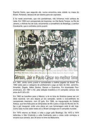 Espírito Santo, que segundo ele, nunca encontrou esta cidade no mapa do
Brasil. Portando, deixava de ser baiano para ser capixaba.
E foi neste anonimato, que nós pontalenses, não tínhamos mais certeza de
nada. Em 1958 num campeonato da Imprensa, na Vila Santa Tereza, no Rio de
Janeiro, o Arlindo fez de tudo, encantando o conselheiro do Botafogo, o senhor
Cavalcante, que o contratou como juvenil.
Em 1961, ainda como juvenil é considerado o melhor jogador do Brasil. Em
1962 sobe para a categoria de profissional e joga ao lado de Didi, Jairzinho,
Amarildo, Zagalo, Nilton Santos, Gerson e Guarricha. Foi bicampeão Pan-
americano, em 1961 e 62, pela seleção brasileira e tri campeão carioca nos
anos de 61,62 e 63.
Em 1965 se transfere para o México, e lá no time do América passa ser um
ídolo nacional. Um ano depois já era campeão, sendo o vice-artilheiro do
campeonato mexicano, com 22 gols. Em 1966, na inauguração do Estádio
Asteca, que fora feita para as olimpíadas de 68 e para a Copa do Mundo de 70,
faz o gol inaugural, onde uma placa em sua homenagem está lá até hoje.
Como todo mundo sabe neste ano o Brasil consagra-se tri campeão mundial.
Em 1970 retorna ao Brasil, e volta a jogar pelo Botafogo. De 1972 a 1974
defendeu o São Cristovão e volta finalmente para o clube onde começou e
encerra sua carreira, aos 34 anos no time do Madureira.
 