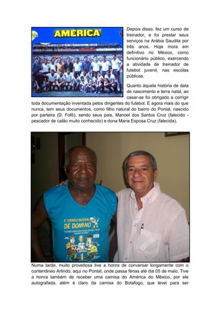 Depois disso, fez um curso de
treinador, e foi prestar seus
serviços na Arábia Saudita por
três anos. Hoje mora em
definitivo no México, como
funcionário público, exercendo
a atividade de treinador de
futebol juvenil, nas escolas
públicas.
Quanto àquela história de data
de nascimento e terra natal, ao
casar-se foi obrigado a corrigir
toda documentação inventada pelos dirigentes do futebol. E agora mais do que
nunca, tem seus documentos, como filho natural do bairro do Pontal, nascido
por parteira (D. Fofô), sendo seus pais, Manoel dos Santos Cruz (falecido -
pescador de calão muito conhecido) e dona Maria Esposa Cruz (falecida).
Numa tarde, muito proveitosa tive a honra de conversar longamente com o
conterrâneo Arlindo, aqui no Pontal, onde passa férias até dia 05 de maio. Tive
a honra também de receber uma camisa do América do México, por ele
autografada, além é claro da camisa do Botafogo, que levei para ser
 