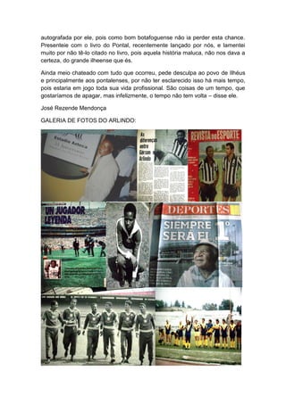 autografada por ele, pois como bom botafoguense não ia perder esta chance.
Presenteie com o livro do Pontal, recentemente lançado por nós, e lamentei
muito por não tê-lo citado no livro, pois aquela história maluca, não nos dava a
certeza, do grande ilheense que és.
Ainda meio chateado com tudo que ocorreu, pede desculpa ao povo de Ilhéus
e principalmente aos pontalenses, por não ter esclarecido isso há mais tempo,
pois estaria em jogo toda sua vida profissional. São coisas de um tempo, que
gostaríamos de apagar, mas infelizmente, o tempo não tem volta – disse ele.
José Rezende Mendonça
GALERIA DE FOTOS DO ARLINDO:
 