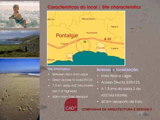 Características do local | Site characteristics




     Pontalgar
                                       A 22




Site information                   Acessos e localização
• Between Alvor and Lagos
                                   • Entre Alvor e Lagos
• Direct access to road EN125
                                   • Acesso Directo à EN125
• 1,5 km away A22 (Via Infante -
                                   • A 1,5 kms da saída 3 da
   exit 3 of highway)
• 60Km from Faro aeroport            A22 (via Infante)
                                   • 60 Km aeroporto de Faro

                        COMPANHIA DE ARQUITECTURA E DESIGN ©

                                         Companhia de Arquitectura e Design
 