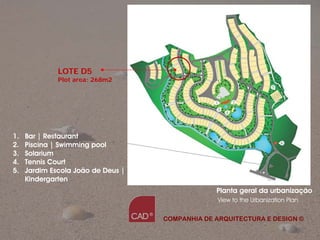 LOTE D5
              Plot area: 268m2




1.   Bar | Restaurant
2.   Piscina | Swimming pool
3.   Solarium
4.   Tennis Court
5.   Jardim Escola João de Deus |
     Kindergarten
                                                 Planta geral da urbanização
                                                  View to the Urbanization Plan


                                    COMPANHIA DE ARQUITECTURA E DESIGN ©

                                                 Companhia de Arquitectura e Design
 