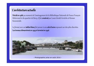 L’architectureactuelleL’architectureactuelle
Décidéen1986,au moment de l’aménagement de la Bibliothèque Nationale de France François
Mitterrand et du quartier de Bercy, il fut construitpar Louis Gérald Arretche et Roman
Karansinski.
Le format avec un tablierblancfait penser à une ailed’avionreposant sur des piles discrètes.
Lestravauxdémarrèrenten1993etterminéen1996.
- Photographie prise en août 2016 -
 