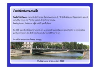 L’architectureactuelleL’architectureactuelle
Réaliséen1854,au moment des travaux d’aménagement de l’Île de la Cité par Haussmann, le pont
actuel fut conçu par Nicolas Cadiat et Alphonse Oudry.
Les ingénieurs choisirent le ferplutôt que la fonte.
En 1888le pont s’affaisse fortement. On le consolide aussitôt pour récupérer les 20 centimètres
perdus en raison des effets de chaleur et d’humidité sur le fer.
Le tablier est revu totalement en 1995.
- Photographie prise en juin 2016 -
 