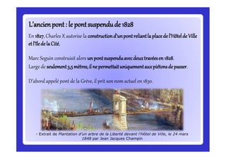En 1827,Charles X autorise la constructiond’unpontreliantla placede l’Hôtelde Ville
etl’îlede laCité.
Marc Seguin construisit alors un pontsuspenduavecdeuxtravéesen 1828.
Large de seulement3,5mètres,il ne permettaituniquementauxpiétonsde passer.
D’abord appelé pont de la Grève, il prit son nom actuel en 1830.
L’ancienpont: le pontsuspendude 1828L’ancienpont: le pontsuspendude 1828
- Extrait de Plantation d’un arbre de la Liberté devant l’Hôtel de Ville, le 24 mars
1848 par Jean Jacques Champin
 