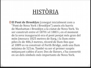 HISTÒRIA
0 El Pont de Brooklyn (conegut inicialment com a
"Pont de Nova York i Brooklyn") uneix els barris
de Manhattan i Brooklyn a la ciutat de Nova York. Va
ser construït entre el 1870 i el 1883 i, en el moment
de la seva inauguració era el pont penjat més gran del
món (mesura 1825 metres de llarg, i la llum entre
piles és de 486,3 metres, rècord de llum fins que
al 1889 es va construir el Forth Bridge, amb una llum
màxima de 521m. També va ser el primer suspès
mitjançant cables d'acer. Des de llavors, s'ha convertit
en un dels símbols més importants de Nova York.
 
