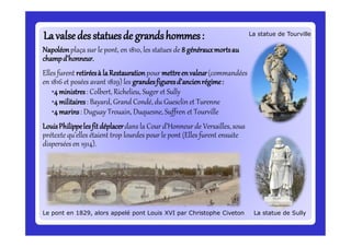 Lavalsedes statuesde grandshommes:Lavalsedes statuesde grandshommes:
Le pont en 1829, alors appelé pont Louis XVI par Christophe Civeton
Napoléonplaça sur le pont, en 1810, les statues de 8 générauxmortsau
champd’honneur.
Elles furent retiréesà laRestaurationpour mettreenvaleur(commandées
en 1816 et posées avant 1829) les grandesfiguresd’ancienrégime:
•4ministres: Colbert, Richelieu, Suger et Sully
•4militaires: Bayard, Grand Condé, du Guesclin et Turenne
•4marins: Duguay Trouain, Duquesne, Suffren et Tourville
LouisPhilippelesfitdéplacerdans la Cour d’Honneur de Versailles, sous
prétexte qu’elles étaient trop lourdes pour le pont (Elles furent ensuite
dispersées en 1914).
La statue de Sully
La statue de Tourville
 