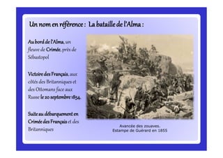 Un nomen référence: Labataillede l’Alma:
Aubordde l’Alma,un
fleuve de Crimée,près de
Sébastopol
VictoiredesFrançais,aux
côtés des Britanniques et
des Ottomans face aux
Russe le 20 septembre1854,
Suiteau débarquementen
CriméedesFrançaiset des
Britanniques
Avancée des zouaves.
Estampe de Guérard en 1855
 