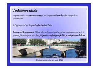 L’architectureactuelleL’architectureactuelle
Le pont actuel a été construiten 1823.C’est l’ingénieur Plouardqui fut chargé de sa
construction.
Il s’agit aujourd’hui du pontleplusétroitde Paris.
Troisarchesde maçonnerie: Même si les arches sont peu larges (au maximum 17 mètres) et
que cela fut envisagé en 1910, il ne fut jamaisremplacépourfaciliterlanavigationsurlaSeine.
- Photographie prise en août 2016 -
 