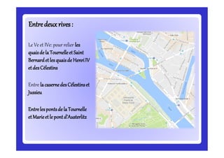 Entredeuxrives:Entredeuxrives:
Le Ve et IVe: pour relier les
quaisde la TournelleetSaint
Bernardetlesquaisde HenriIV
etdesCélestins
Entre lacasernedesCélestinset
Jussieu
Entrelespontsde la Tournelle
etMarieetle pontd’Austerlitz
 