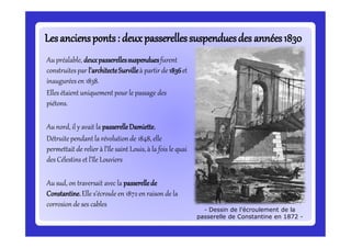 Lesanciensponts: deuxpasserellessuspenduesdes années1830Lesanciensponts: deuxpasserellessuspenduesdes années1830
Au préalable, deuxpasserellessuspenduesfurent
construites par l’architecteSurvilleà partir de 1836et
inauguréesen 1838.
Elles étaient uniquement pour le passage des
piétons.
Au nord, il y avait la passerelleDamiette.
Détruite pendant la révolution de 1848, elle
permettait de relier à l’île saint Louis, à la fois le quai
des Célestins et l’île Louviers
Au sud, on traversait avec la passerellede
Constantine.Elle s’écroule en 1872en raison de la
corrosion de ses cables
- Dessin de l’écroulement de la
passerelle de Constantine en 1872 -
 