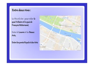 Entredeuxrives:Entredeuxrives:
Le VIe et le Ier : pour relier le
quaiVoltaireetle quaide
FrançoisMitterrand,
Entre le Louvreet les Beaux
Arts,
EntrelespontsRoyaletdesArts
 