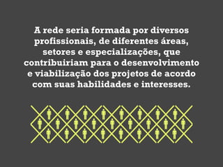 A rede seria formada por diversos
   profissionais, de diferentes áreas,
     setores e especializações, que
contribuiriam para o desenvolvimento
 e viabilização dos projetos de acordo
  com suas habilidades e interesses.
 