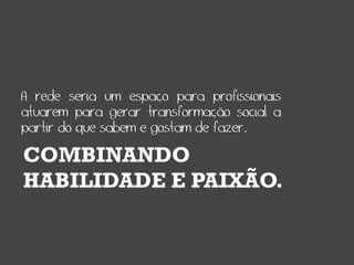 A rede seria um espaço para profissionais
atuarem para gerar transformação social a
partir do que sabem e gostam de fazer.

COMBINANDO
HABILIDADE E PAIXÃO.
 