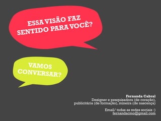 ESSA VISÃO FAZ
            A VOCÊ?
SENTIDO PAR




  VAMOS
CONVERSAR
          ?


                                             Fernanda Cabral
                         Designer e pesquisadora (de coração),
              publicitária (de formação), mineira (de nascença)
                                Email/ todas as redes sociais :)
                                   fernandacmo@gmail.com
 