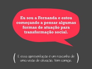 Eu sou a Fernanda e estou
    começando a pensar algumas
       formas de atuação para
        transformação social.




(   E essa apresentação é um rascunho de
      uma visão de atuação. Vem comigo.    )
 