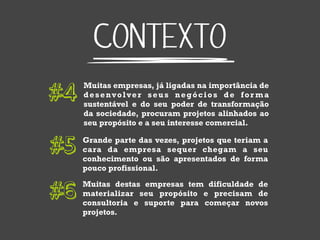 CONTEXTO
#4   Muitas empresas, já ligadas na importância de
     desenvolver seus negócios de for ma
     sustentável e do seu poder de transformação
     da sociedade, procuram projetos alinhados ao
     seu propósito e a seu interesse comercial.


#5   Grande parte das vezes, projetos que teriam a
     cara da empresa sequer chegam a seu
     conhecimento ou são apresentados de forma
     pouco profissional.


#6   Muitas destas empresas tem dificuldade de
     materializar seu propósito e precisam de
     consultoria e suporte para começar novos
     projetos.
 