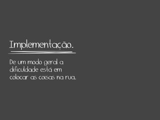 Implementação.
De um modo geral a
dificuldade está em
colocar as coisas na rua.
 