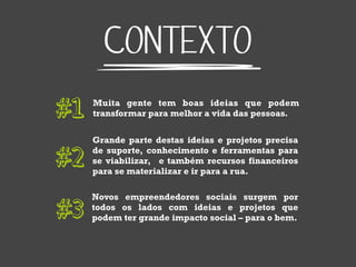 CONTEXTO
#1   Muita gente tem boas ideias que podem
     transformar para melhor a vida das pessoas.


     Grande parte destas ideias e projetos precisa

#2   de suporte, conhecimento e ferramentas para
     se viabilizar, e também recursos financeiros
     para se materializar e ir para a rua.

     Novos empreendedores sociais surgem por

#3   todos os lados com ideias e projetos que
     podem ter grande impacto social – para o bem.
 