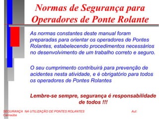 SEGURANÇA NA UTILIZAÇÃO DE PONTES ROLANTES Aut:
Carnaúba
Normas de Segurança para
Operadores de Ponte Rolante
As normas constantes deste manual foram
preparadas para orientar os operadores de Pontes
Rolantes, estabelecendo procedimentos necessários
no desenvolvimento de um trabalho correto e seguro.
O seu cumprimento contribuirá para prevenção de
acidentes nesta atividade, e é obrigatório para todos
os operadores de Pontes Rolantes
Lembre-se sempre, segurança é responsabilidade
de todos !!!
 