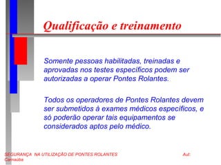 SEGURANÇA NA UTILIZAÇÃO DE PONTES ROLANTES Aut:
Carnaúba
Qualificação e treinamento
Somente pessoas habilitadas, treinadas e
aprovadas nos testes específicos podem ser
autorizadas a operar Pontes Rolantes.
Todos os operadores de Pontes Rolantes devem
ser submetidos à exames médicos específicos, e
só poderão operar tais equipamentos se
considerados aptos pelo médico.
 