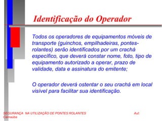 SEGURANÇA NA UTILIZAÇÃO DE PONTES ROLANTES Aut:
Carnaúba
Identificação do Operador
Todos os operadores de equipamentos móveis de
transporte (guinchos, empilhadeiras, pontes-
rolantes) serão identificados por um crachá
específico, que deverá constar nome, foto, tipo de
equipamento autorizado a operar, prazo de
validade, data e assinatura do emitente;
O operador deverá ostentar o seu crachá em local
visível para facilitar sua identificação.
 