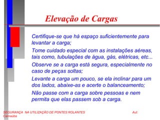 SEGURANÇA NA UTILIZAÇÃO DE PONTES ROLANTES Aut:
Carnaúba
Elevação de Cargas
Certifique-se que há espaço suficientemente para
levantar a carga;
Tome cuidado especial com as instalações aéreas,
tais como, tubulações de água, gás, elétricas, etc...
Observe se a carga está segura, especialmente no
caso de peças soltas;
Levante a carga um pouco, se ela inclinar para um
dos lados, abaixe-as e acerte o balanceamento;
Não passe com a carga sobre pessoas e nem
permita que elas passem sob a carga.
 