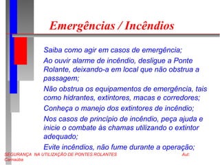 SEGURANÇA NA UTILIZAÇÃO DE PONTES ROLANTES Aut:
Carnaúba
Emergências / Incêndios
Saiba como agir em casos de emergência;
Ao ouvir alarme de incêndio, desligue a Ponte
Rolante, deixando-a em local que não obstrua a
passagem;
Não obstrua os equipamentos de emergência, tais
como hidrantes, extintores, macas e corredores;
Conheça o manejo dos extintores de incêndio;
Nos casos de princípio de incêndio, peça ajuda e
inicie o combate às chamas utilizando o extintor
adequado;
Evite incêndios, não fume durante a operação;
 